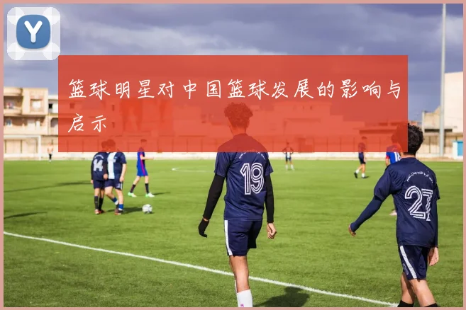 篮球明星对中国篮球发展的影响与启示
