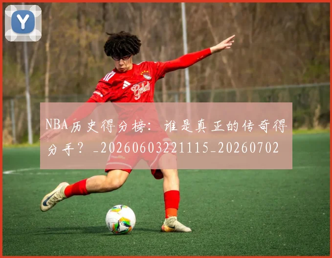 NBA历史得分榜：谁是真正的传奇得分手？_20260603221115_20260702045234