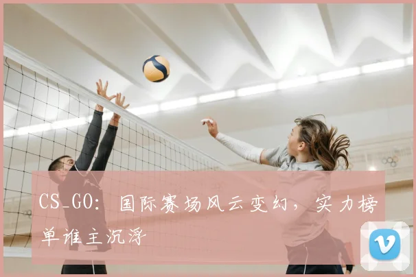 CS_GO：国际赛场风云变幻，实力榜单谁主沉浮