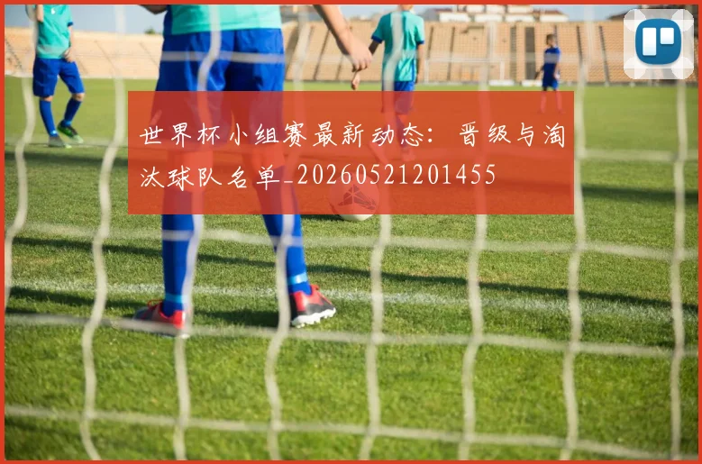 世界杯小组赛最新动态：晋级与淘汰球队名单_20260521201455