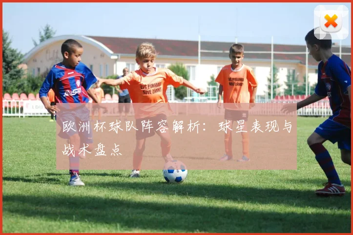 欧洲杯球队阵容解析:球星表现与战术盘点