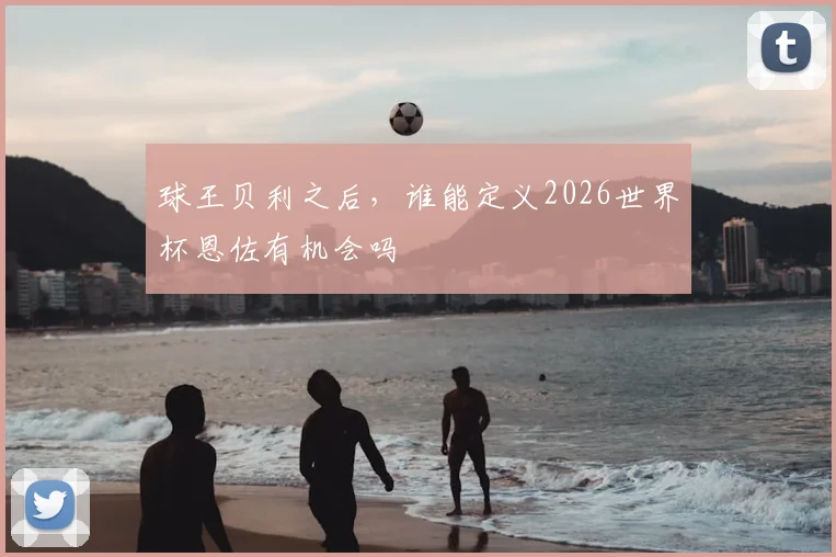 球王贝利之后,谁能定义2026世界杯恩佐有机会吗