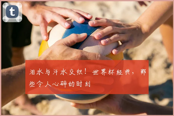 泪水与汗水交织！世界杯经典，那些令人心碎的时刻