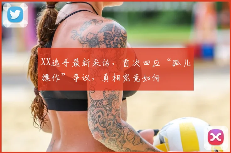 XX选手最新采访，首次回应“孤儿操作”争议，真相究竟如何