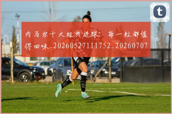 内马尔十大经典进球:每一粒都值得回味_20260527111752_20260707012249