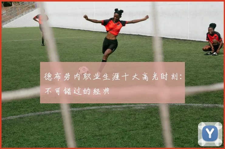 德布劳内职业生涯十大高光时刻：不可错过的经典