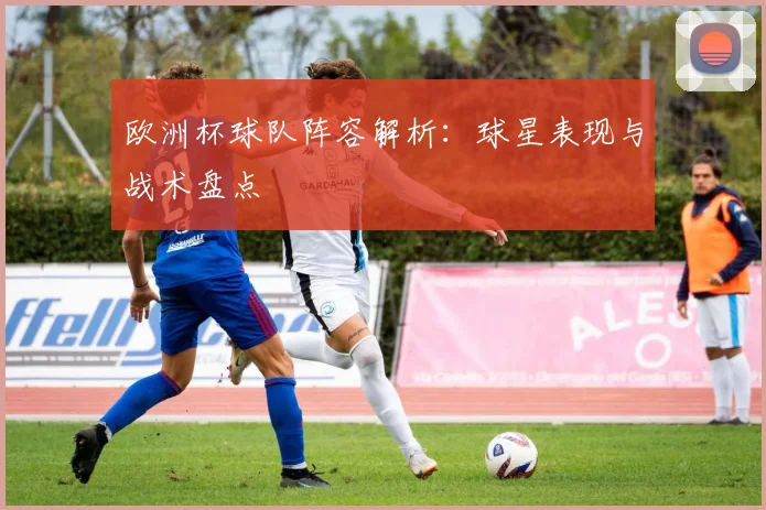 欧洲杯球队阵容解析：球星表现与战术盘点