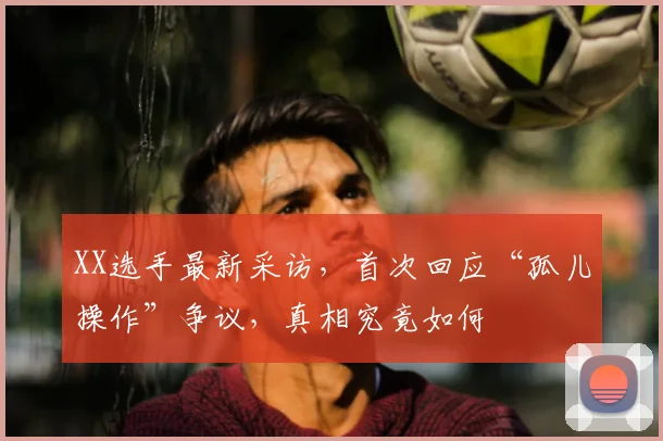 XX选手最新采访,首次回应“孤儿操作”争议,真相究竟如何
