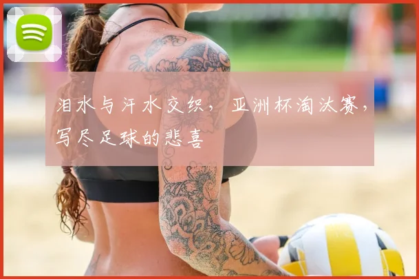 泪水与汗水交织，亚洲杯淘汰赛，写尽足球的悲喜