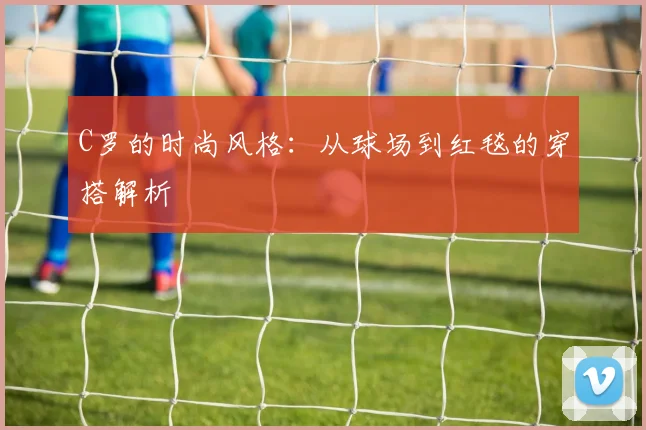 C罗的时尚风格：从球场到红毯的穿搭解析
