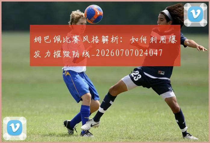 姆巴佩比赛风格解析：如何利用爆发力摧毁防线_20260707024047