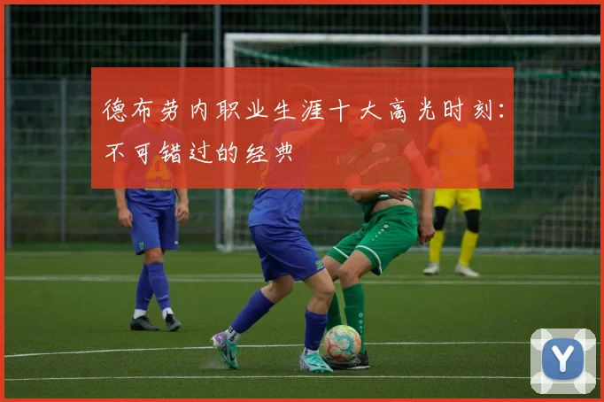 德布劳内职业生涯十大高光时刻：不可错过的经典
