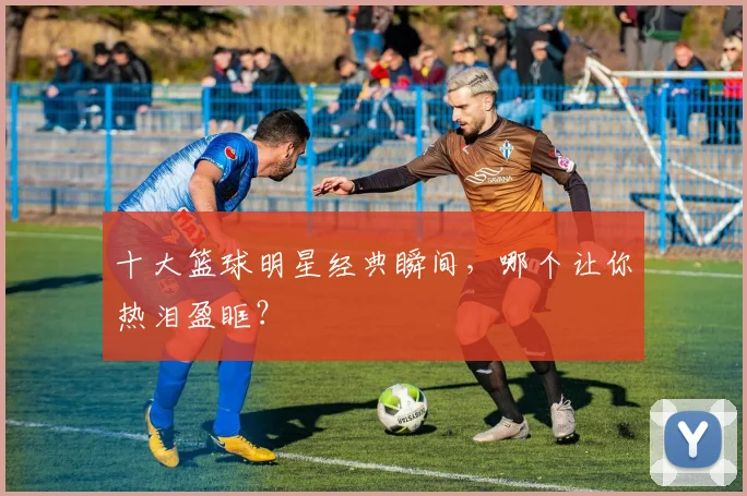 十大篮球明星经典瞬间，哪个让你热泪盈眶？